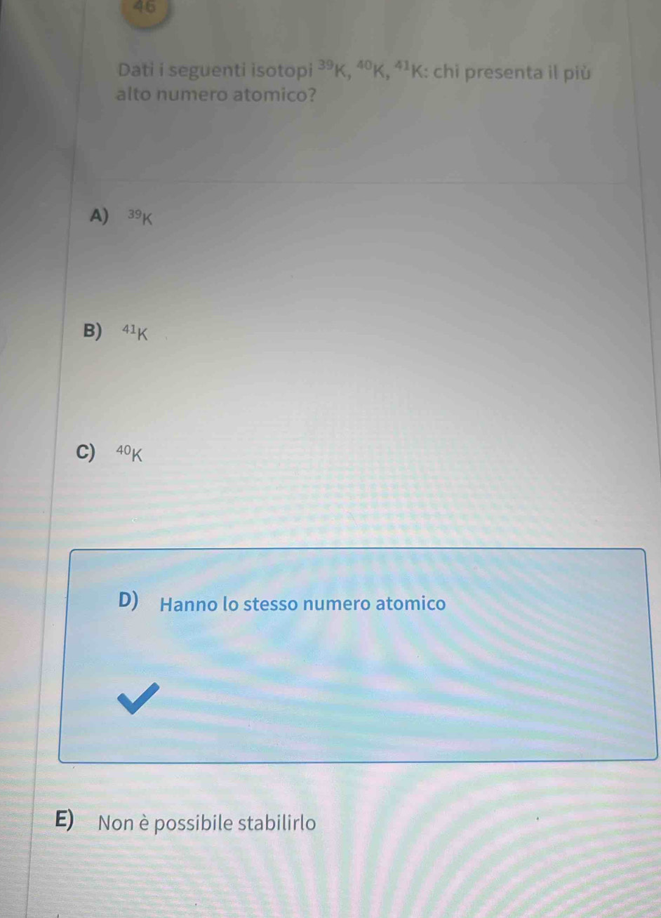 Dati i seguenti isotopi^(39)K, ^40K, ^41K : chi presenta il più
alto numero atomico?
A) 39K
B) 41
C) 40K
D) Hanno lo stesso numero atomico
E) Non è possibile stabilirlo