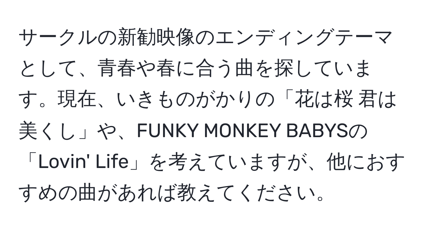 サークルの新勧映像のエンディングテーマとして、青春や春に合う曲を探しています。現在、いきものがかりの「花は桜 君は美くし」や、FUNKY MONKEY BABYSの「Lovin' Life」を考えていますが、他におすすめの曲があれば教えてください。