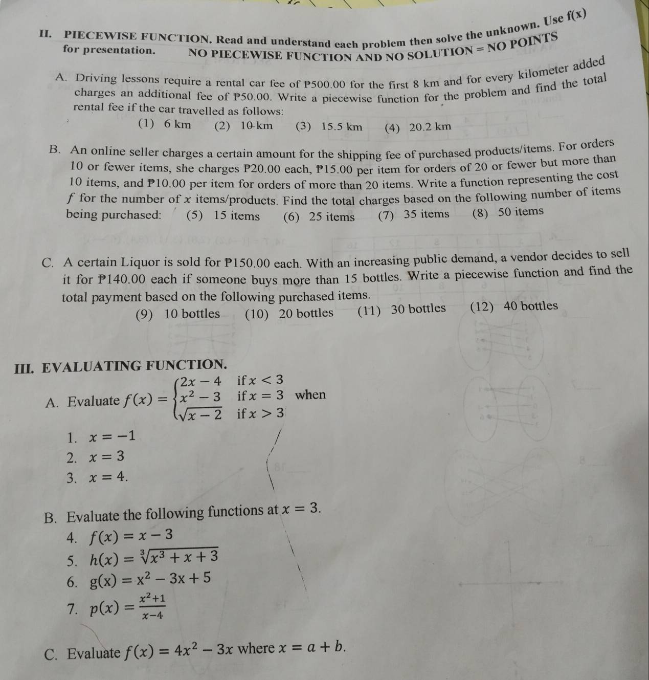 PIECEWISE FUNCTION. Read and understand each problem then solve the unknown. Use
f(x)
for presentation. NO PIECEWISE FUNCTION AND NO SOLUTION = NO POINTS
A. Driving lessons require a rental car fee of P500.00 for the first 8 km and for every kilometer added
charges an additional fee of P50.00. Write a piecewise function for the problem and find the total
rental fee if the car travelled as follows:
(1) 6 km (2) 10 km (3) 15.5 km (4) 20.2 km
B. An online seller charges a certain amount for the shipping fee of purchased products/items. For orders
10 or fewer items, she charges P20.00 each, P15.00 per item for orders of 20 or fewer but more than
10 items, and P10.00 per item for orders of more than 20 items. Write a function representing the cost
f for the number of x items/products. Find the total charges based on the following number of items
being purchased: (5) 15 items (6) 25 items (7) 35 items (8) 50 items
C. A certain Liquor is sold for P150.00 each. With an increasing public demand, a vendor decides to sell
it for P140.00 each if someone buys more than 15 bottles. Write a piecewise function and find the
total payment based on the following purchased items.
(9) 10 bottles (10) 20 bottles (11) 30 bottles (12) 40 bottles
III. EVALUATING FUNCTION.
if
A. Evaluate f(x)=beginarrayl 2x-4 x^2-3 sqrt(x-2)endarray. if beginarrayr x<3 x=3endarray when
if x>3
1. x=-1
2. x=3
3. x=4.
B. Evaluate the following functions at x=3.
4. f(x)=x-3
5. h(x)=sqrt[3](x^3+x+3)
6. g(x)=x^2-3x+5
7. p(x)= (x^2+1)/x-4 
C. Evaluate f(x)=4x^2-3x where x=a+b.