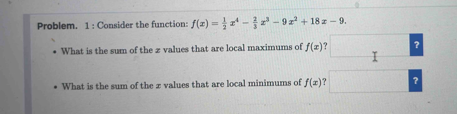 Problem. 1 : Consider the function: f(x)= 1/2 x^4- 2/3 x^3-9x^2+18x-9. 
What is the sum of the æ values that are local maximums of f(x) ? ?
What is the sum of the x values that are local minimums of f(x) ？