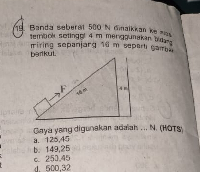 Benda seberat 500 N dinaikkan ke ata
tembok setinggi 4 m menggunakan bidan 
miring sepanjang 16 m seperti gamba
Gaya yang digunakan adalah ... N. (HOTS)
a. 125,45
b. 149,25
c. 250,45
d. 500,32