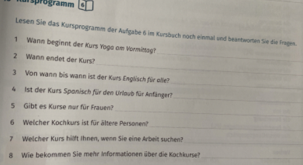 usprogramm 6 
Lesen Sie das Kursprogramm der Aufgabe 6 im Kursbuch noch einmal und beantworten Sie die Fragen. 
1 Wann beginnt der Kurs Yoga am Vormittag? 
_ 
2 Wann endet der Kurs? 
_ 
_ 
3 Von wann bis wann ist der Kurs Englisch für olle? 
_ 
4 1st der Kurs Spanisch für den Urlaub für Anfänger? 
_ 
5 Gibt es Kurse nur für Frauen? 
_ 
6 Welcher Kochkurs ist für ältere Personen? 
_ 
7 Welcher Kurs hilft Ihnen, wenn Sie eine Arbeit suchen? 
8 Wie bekommen Sie mehr Informationen über die Kochkurse? 
_