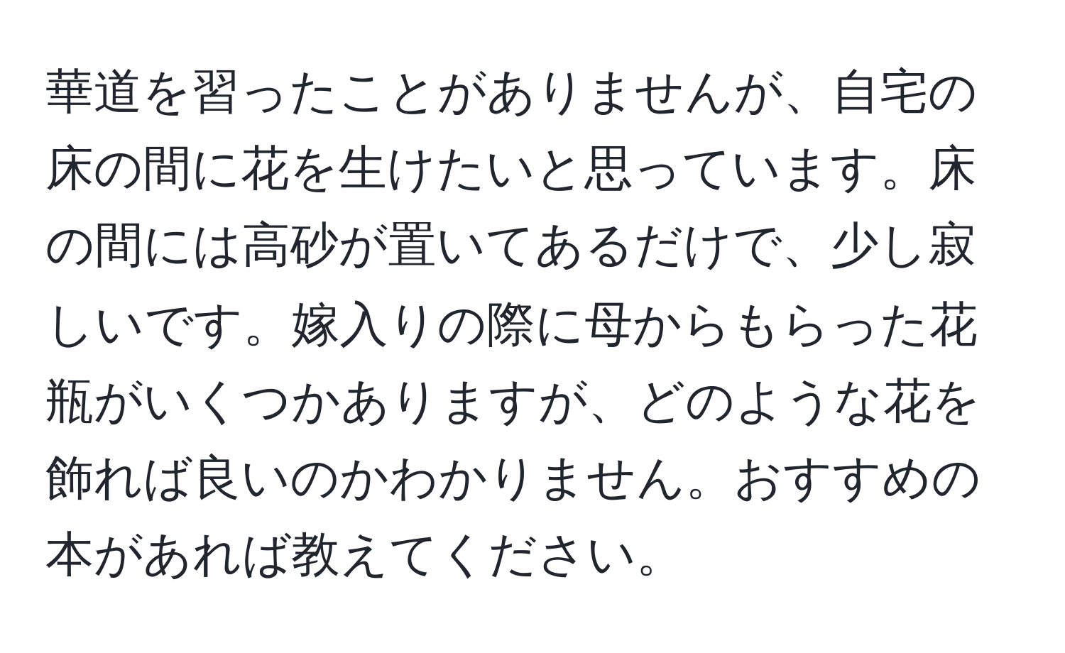 華道を習ったことがありませんが、自宅の床の間に花を生けたいと思っています。床の間には高砂が置いてあるだけで、少し寂しいです。嫁入りの際に母からもらった花瓶がいくつかありますが、どのような花を飾れば良いのかわかりません。おすすめの本があれば教えてください。