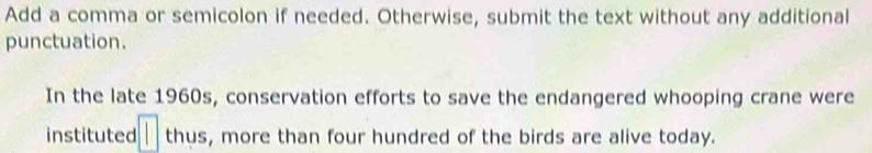 Add a comma or semicolon if needed. Otherwise, submit the text without any additional 
punctuation. 
In the late 1960s, conservation efforts to save the endangered whooping crane were 
instituted □ thus, more than four hundred of the birds are alive today.