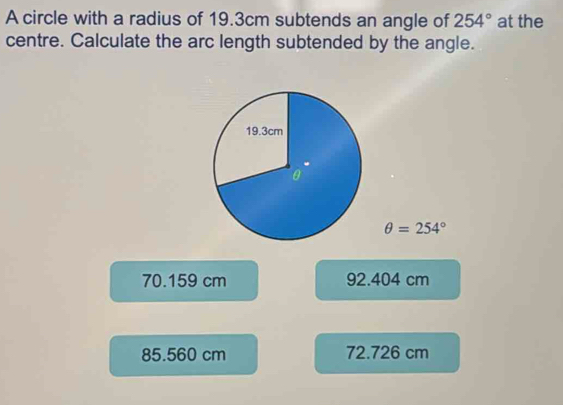 A circle with a radius of 19.3cm subtends an angle of 254° at the
centre. Calculate the arc length subtended by the angle.
θ =254°
70.159 cm 92.404 cm
85.560 cm 72.726 cm