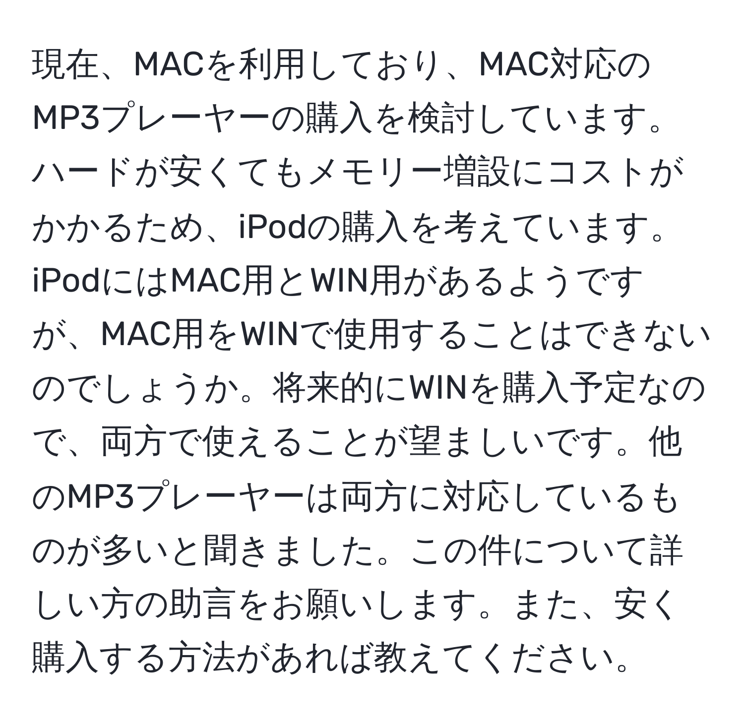 現在、MACを利用しており、MAC対応のMP3プレーヤーの購入を検討しています。ハードが安くてもメモリー増設にコストがかかるため、iPodの購入を考えています。iPodにはMAC用とWIN用があるようですが、MAC用をWINで使用することはできないのでしょうか。将来的にWINを購入予定なので、両方で使えることが望ましいです。他のMP3プレーヤーは両方に対応しているものが多いと聞きました。この件について詳しい方の助言をお願いします。また、安く購入する方法があれば教えてください。