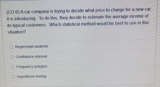 (CO 6) A car company is trying to decide what price to charge for a new car
it is introducing. To do this, they decide to estimate the average income of
its typical customers. Which statistical method would be best to use in this
situation?
Regression analysis
Confidence interval
Frequency polygon
Hypothesis testing