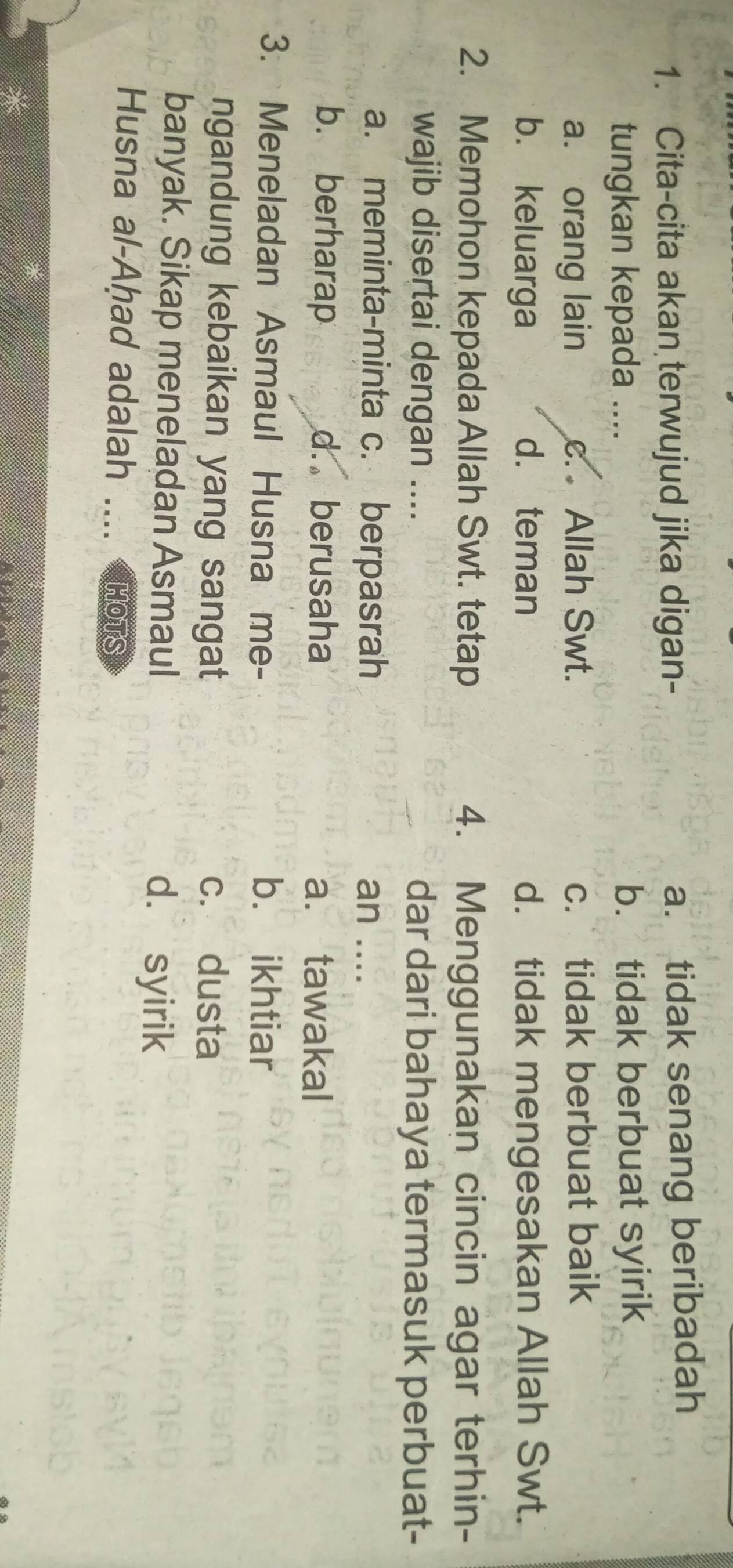 Cita-cita akan terwujud jika digan- a. tidak senang beribadah
tungkan kepada .... b. tidak berbuat syirik
a. orang lain c. Allah Swt. c. tidak berbuat baik
b. keluarga d. teman d. tidak mengesakan Allah Swt.
2. Memohon kepada Allah Swt. tetap 4. Menggunakan cincin agar terhin-
wajib disertai dengan .... dar dari bahaya termasuk perbuat-
a. meminta-minta c. berpasrah an ....
b. berharap d. berusaha a. tawakal
3. Meneladan Asmaul Husna me- b. ikhtiar
ngandung kebaikan yang sangat c. dusta
banyak. Sikap meneladan Asmaul d. syirik
Husna al-Aḥad adalah .... HOTS