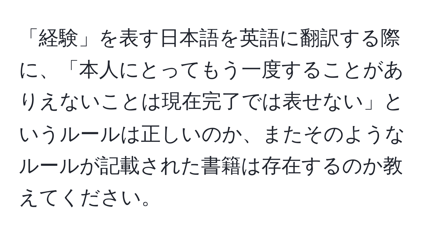 「経験」を表す日本語を英語に翻訳する際に、「本人にとってもう一度することがありえないことは現在完了では表せない」というルールは正しいのか、またそのようなルールが記載された書籍は存在するのか教えてください。