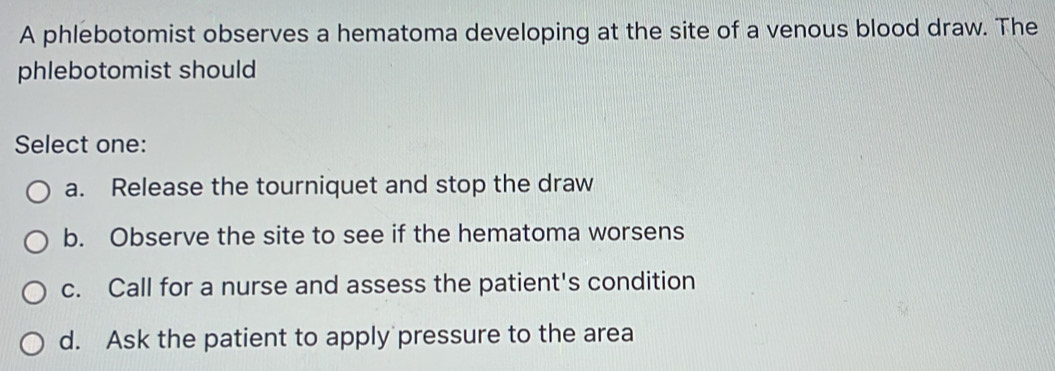 A phlebotomist observes a hematoma developing at the site of a venous blood draw. The
phlebotomist should
Select one:
a. Release the tourniquet and stop the draw
b. Observe the site to see if the hematoma worsens
c. Call for a nurse and assess the patient's condition
d. Ask the patient to apply pressure to the area