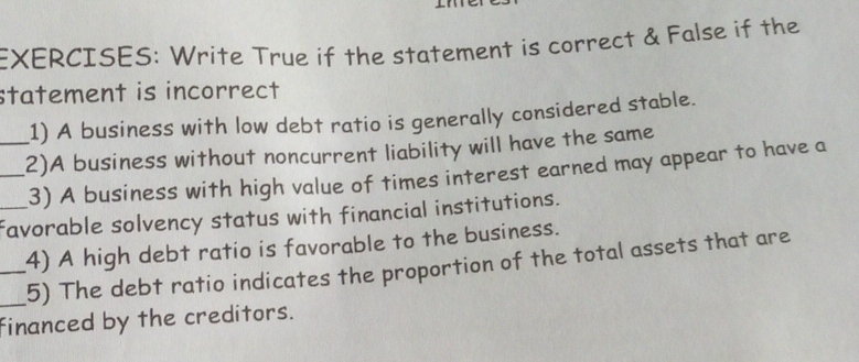 Write True if the statement is correct & False if the 
statement is incorrect 
1) A business with low debt ratio is generally considered stable. 
__2)A business without noncurrent liability will have the same 
3) A business with high value of times interest earned may appear to have a 
_favorable solvency status with financial institutions. 
_4) A high debt ratio is favorable to the business. 
_5) The debt ratio indicates the proportion of the total assets that are 
financed by the creditors.