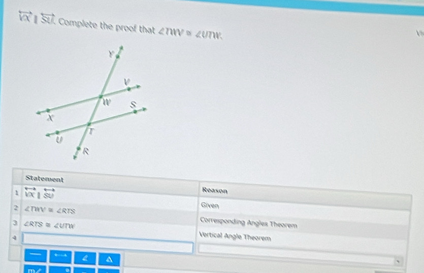 overleftrightarrow VX|overleftrightarrow SU. Complete the proof that ∠ TWV≌ ∠ UTW
Statement 
Reason 
1 overleftrightarrow V|overleftrightarrow |overleftrightarrow WU Given 
2 ∠ TMV≌ ∠ RTS Corresponding Angles Theorem 
3 ∠ RTS≌ ∠ UTW Vertical Angle Theorem 
4 
a A
overline mY2