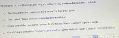 Which area did the United States acquire in the 1840s, and how did it acquire the land?
Thomas Jefferson purchased the Florida Terlory from Spain.
The Uniled States purchased Alaska from the British.
Spain ceded the Louisiana Territory to the United States as part of a peace treaty.
Great Britain ceded the Oregon Country to the United States to settle a dispute over boundanes