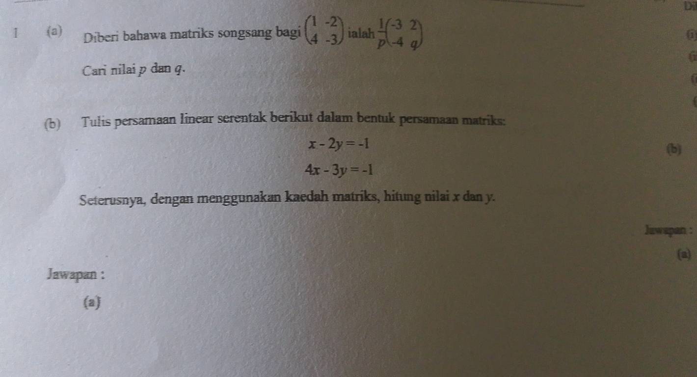 Dil 
1 (a) Diberi bahawa matriks songsang bagi beginpmatrix 1&-2 4&-3endpmatrix ialah  1/p beginpmatrix -3&2 -4&qendpmatrix
( 
6 
Cari nilai p dan q. 
f 
(b) Tulis persamaan linear serentak berikut dalam bentuk persamaan matriks:
x-2y=-1
(b)
4x-3y=-1
Seterusnya, dengan menggunakan kaedah matriks, hitung nilai x dan y. 
Jawspan : 
(a) 
Jawapan : 
(a)