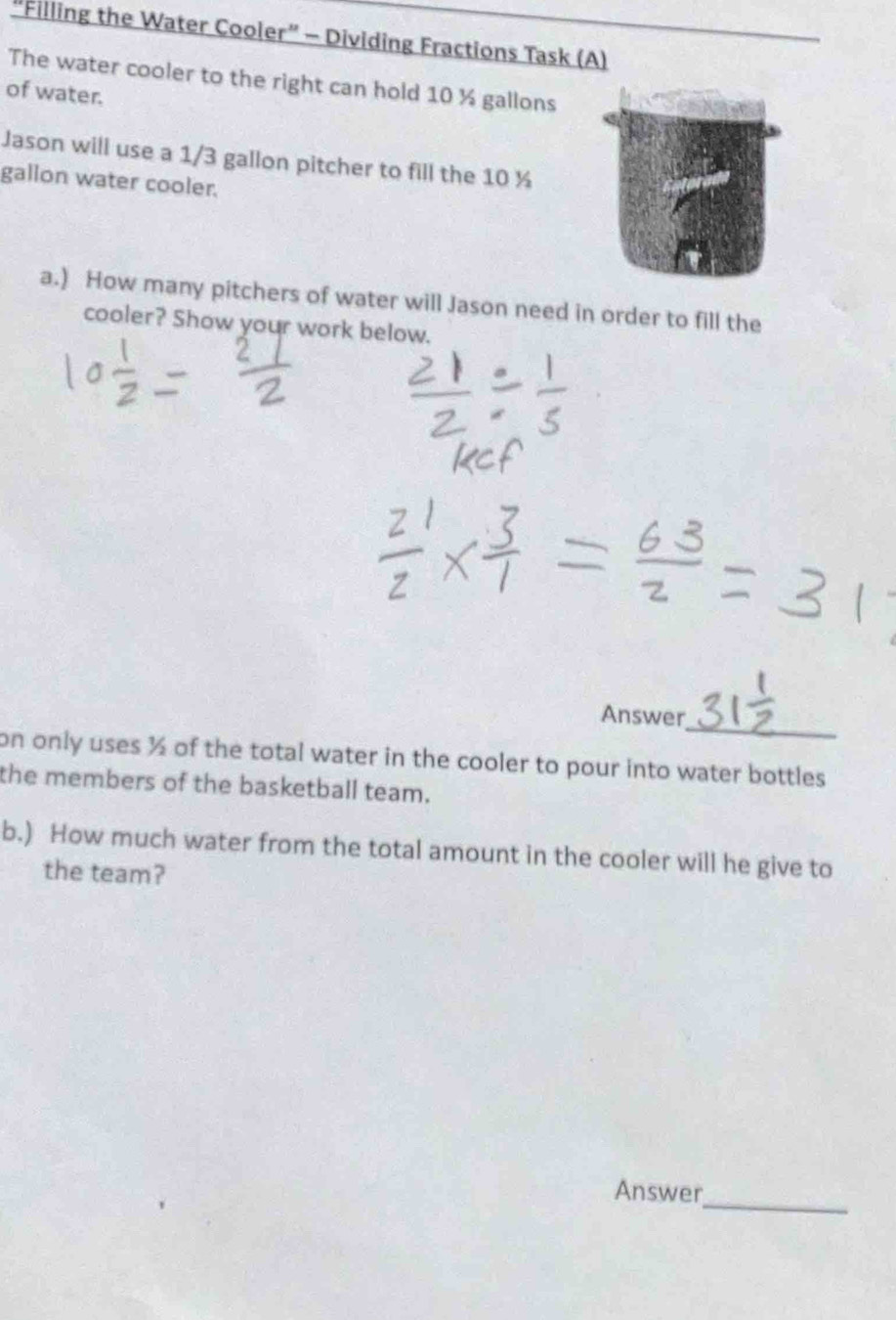 "Filling the Water Cooler” - Dividing Fractions Task (A) 
The water cooler to the right can hold 10 ½ gallons
of water. 
Jason will use a 1/3 gallon pitcher to fill the 10 ½
gallon water cooler. 
a.) How many pitchers of water will Jason need in order to fill the 
cooler? Show your work below. 
_ 
Answer 
on only uses ½ of the total water in the cooler to pour into water bottles 
the members of the basketball team. 
b.) How much water from the total amount in the cooler will he give to 
the team? 
Answer_