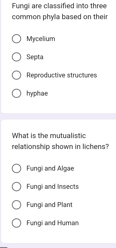 Fungi are classified into three
common phyla based on their
Mycelium
Septa
Reproductive structures
hyphae
What is the mutualistic
relationship shown in lichens?
Fungi and Algae
Fungi and Insects
Fungi and Plant
Fungi and Human