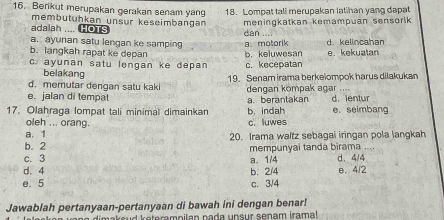 Berikut merupakan gerakan senam yang 18. Lompat tali merupakan latihan yang dapat
membutuhkan unsur keseimbangan
adalah . HOTS meningkatkan kemampuan sensorik
dan …
a. ayunan satu lengan ke samping d. kelincahan
a. motorik
b. langkah rapat ke depan b. keluwesan e. kekuatan
c. ayunan satu lengan ke depan c. kecepatan
belakang
19. Senam irama berkelompok harus dilakukan
d. memutar dengan satu kaki
dengan kompak agar ....
e. jalan di tempat d. lentur
a. berantakan
17. Olahraga lompat tali minimal dimainkan b. indah e. seimbang
oleh ... orang. c. luwes
a. 1
20. Irama waltz sebagai iringan pola langkah
b. 2
mempunyai tanda birama ....
c. 3 a. 1/4 d. 4/4
d. 4 b. 2/4 e. 4/2
e. 5 c. 3/4
Jawablah pertanyaan-pertanyaan di bawah ini dengan benar!
dima s u d e teram p ilan pada unsur senam irama!