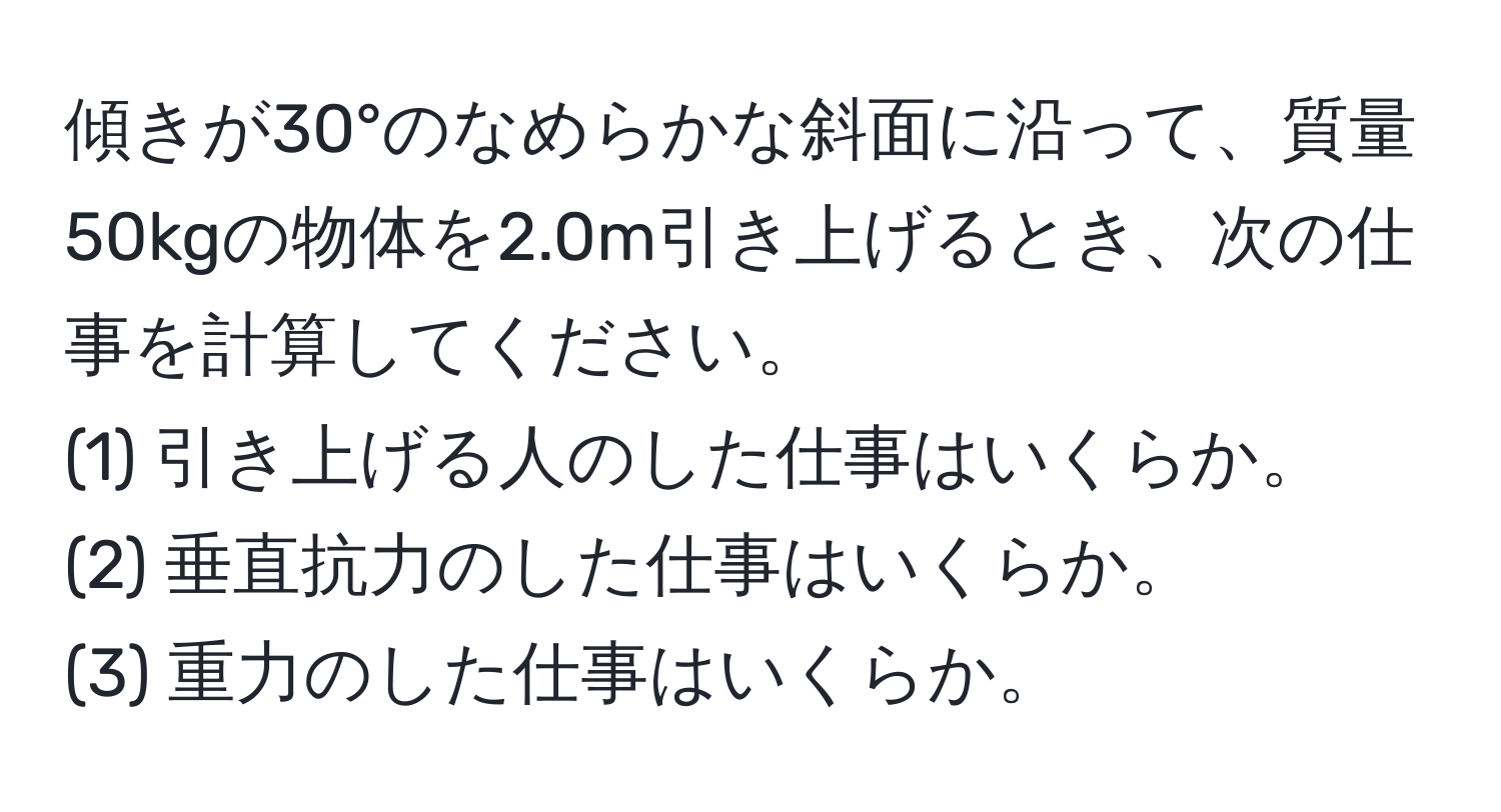 傾きが30°のなめらかな斜面に沿って、質量50kgの物体を2.0m引き上げるとき、次の仕事を計算してください。  
(1) 引き上げる人のした仕事はいくらか。  
(2) 垂直抗力のした仕事はいくらか。  
(3) 重力のした仕事はいくらか。