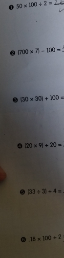 0 50* 100/ 2= _
② (700* 7)-100=
3 (30* 30)+100=
④ (20* 9)+20=
5 (33/ 3)+4=
6.18* 100+2