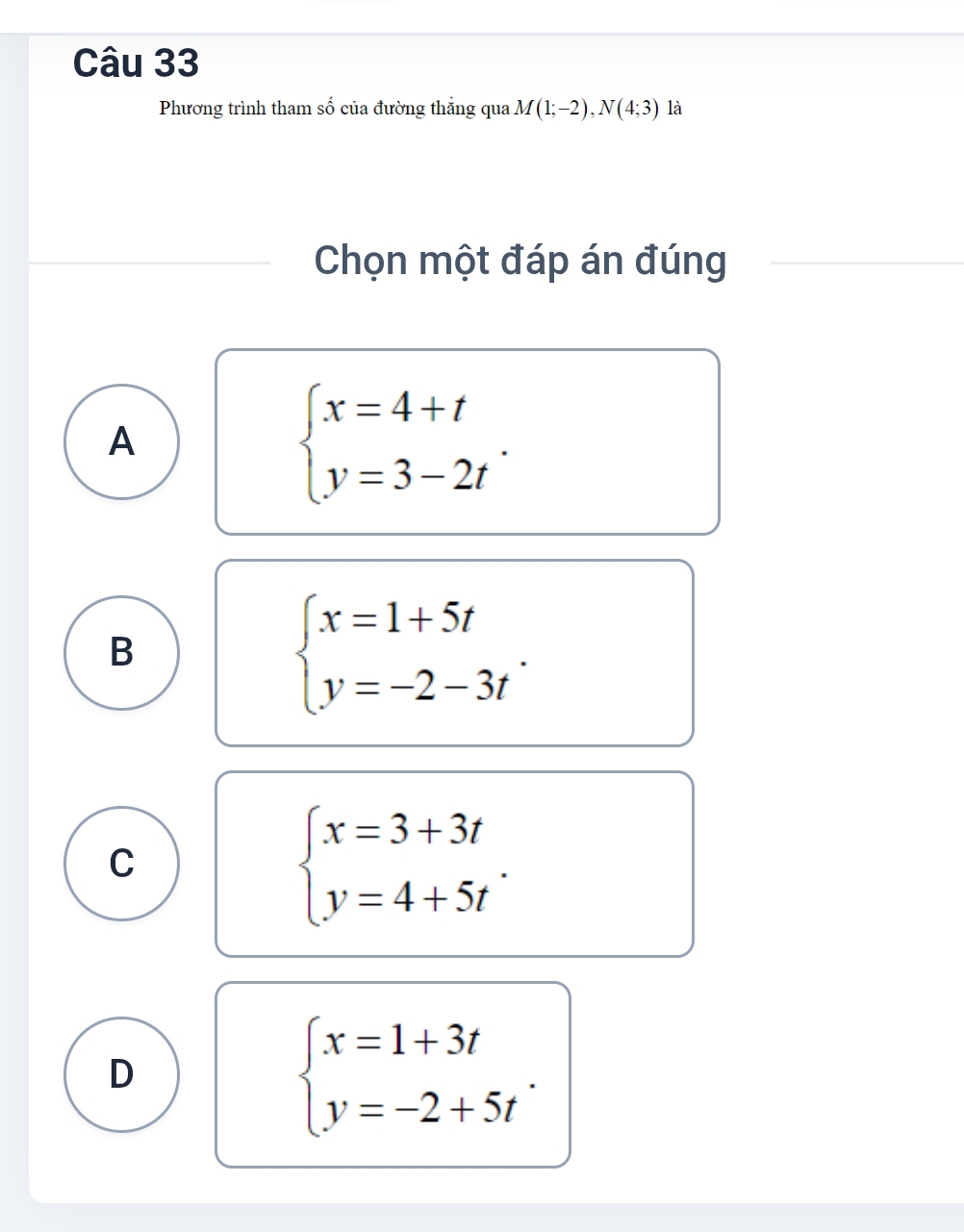 Phương trình tham số của đường thăng qua M(1;-2), N(4;3) là
Chọn một đáp án đúng
A
beginarrayl x=4+t y=3-2tendarray..
B
beginarrayl x=1+5t y=-2-3tendarray..
C
beginarrayl x=3+3t y=4+5tendarray..
D
beginarrayl x=1+3t y=-2+5tendarray..