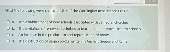 All of the following were characteristics of the Carolingian Renaissance EXCEPT:
a. The establishment of new schools associated with cathedral churches
b. The invitation of renowned scholars to teach at and improve the new schools
c. An increase in the production and reproduction of books
d. The destruction of pagan books written in Ancient Greece and Rome