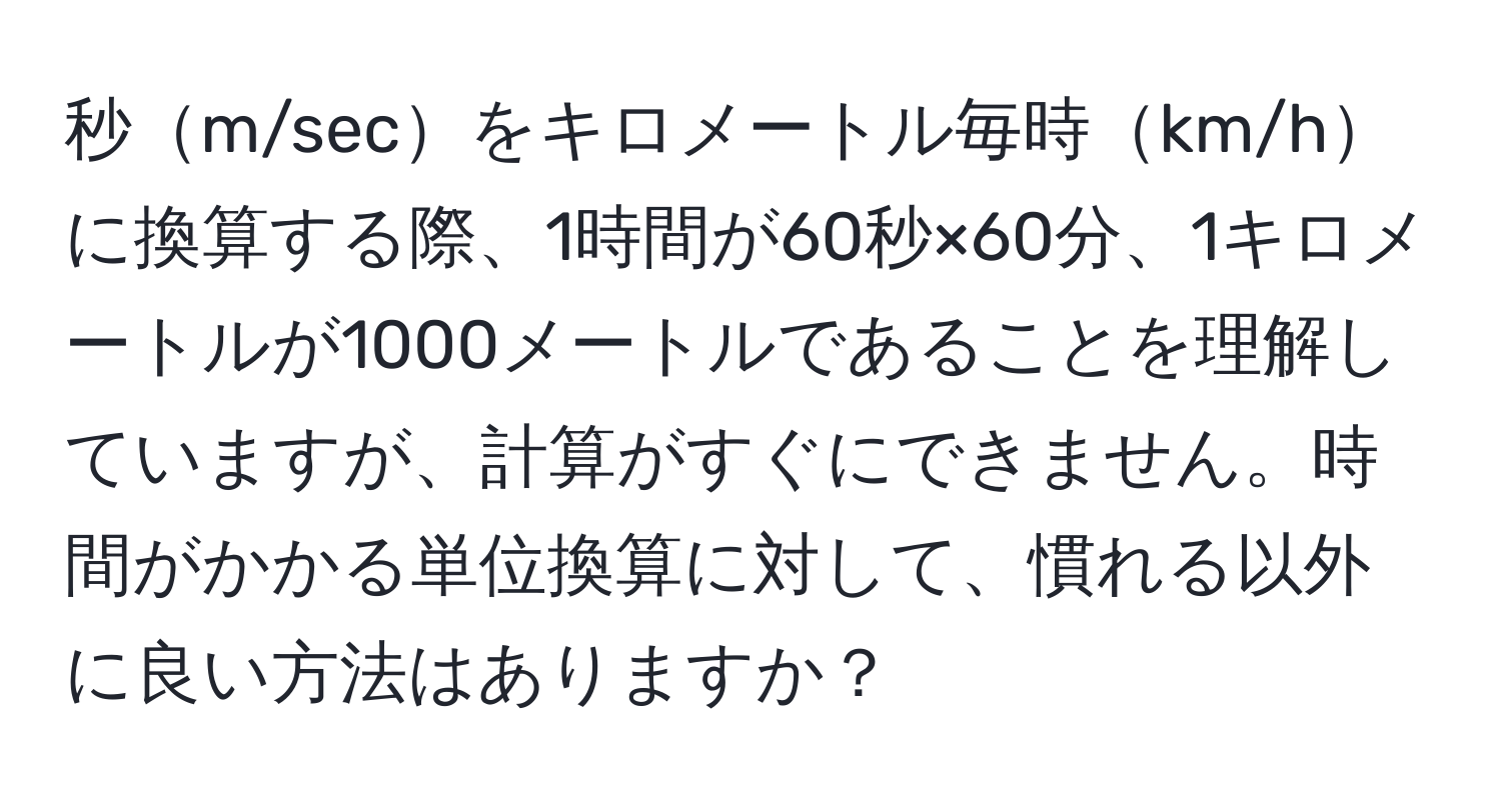 秒m/secをキロメートル毎時km/hに換算する際、1時間が60秒×60分、1キロメートルが1000メートルであることを理解していますが、計算がすぐにできません。時間がかかる単位換算に対して、慣れる以外に良い方法はありますか？