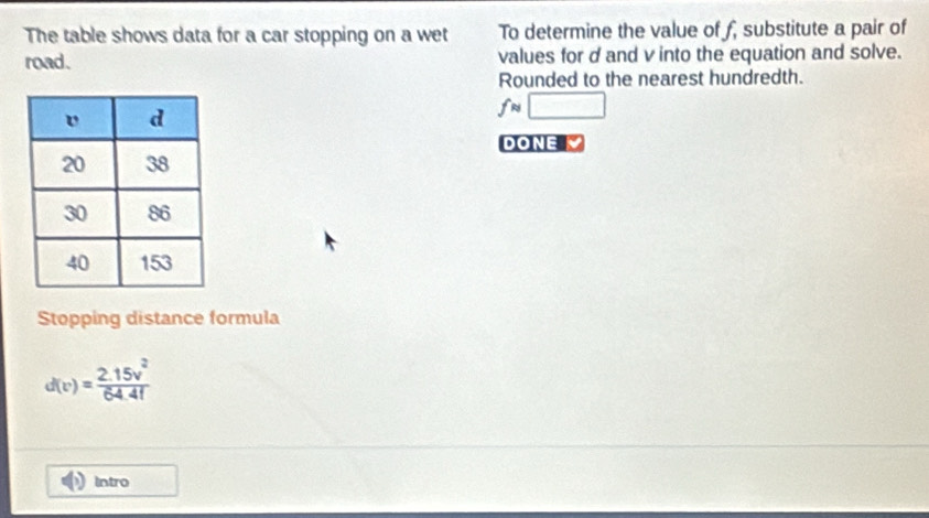 The table shows data for a car stopping on a wet To determine the value of f, substitute a pair of 
road. values for dand v into the equation and solve. 
Rounded to the nearest hundredth.
fapprox □
DONE 
Stopping distance formula
d(v)= (2.15v^2)/64.41 
Intro