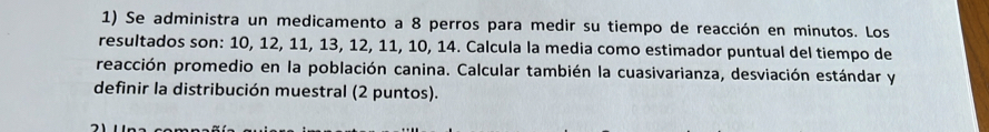 Se administra un medicamento a 8 perros para medir su tiempo de reacción en minutos. Los 
resultados son: 10, 12, 11, 13, 12, 11, 10, 14. Calcula la media como estimador puntual del tiempo de 
reacción promedio en la población canina. Calcular también la cuasivarianza, desviación estándar y 
definir la distribución muestral (2 puntos).