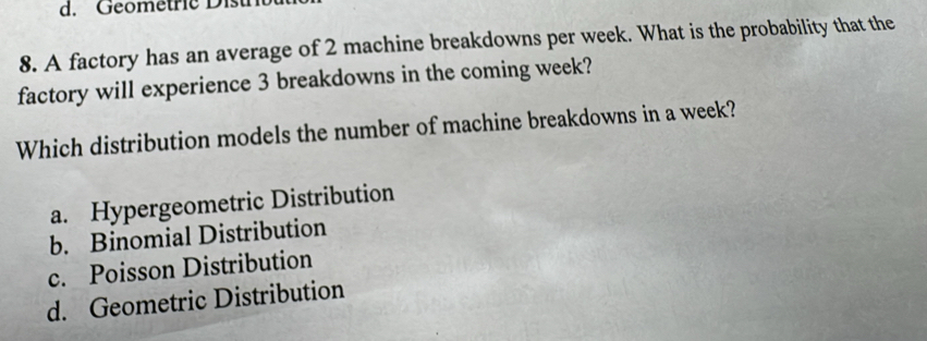 Geometrie D ist
8. A factory has an average of 2 machine breakdowns per week. What is the probability that the
factory will experience 3 breakdowns in the coming week?
Which distribution models the number of machine breakdowns in a week?
a. Hypergeometric Distribution
b. Binomial Distribution
c. Poisson Distribution
d. Geometric Distribution