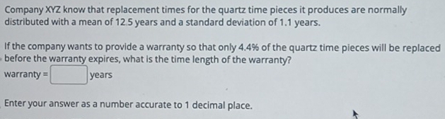 Company XYZ know that replacement times for the quartz time pieces it produces are normally 
distributed with a mean of 12.5 years and a standard deviation of 1.1 years. 
If the company wants to provide a warranty so that only 4.4% of the quartz time pieces will be replaced 
before the warranty expires, what is the time length of the warranty? 
warranty =□ years
Enter your answer as a number accurate to 1 decimal place.