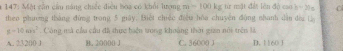 147: Một cần cầu năng chiếc điều hòa có khổi lượng m=100kg từ mặt đất lên độ cao h=20s
theo phương thắng đứng trong 5 giây. Biết chiếc điều hòa chuyên động nhanh dân đều Lày
g=10m/s^2. Công mà cầu cầu đã thực hiện trong khoảng thời gian nói trên là
A. 23200 J B. 20000 J C. 36000 J D. 1160 J