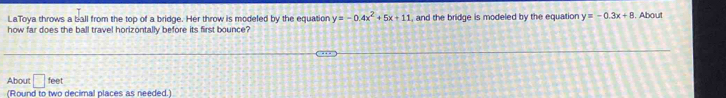 LaToya throws a ball from the top of a bridge. Her throw is modeled by the equation y=-0.4x^2+5x+11
how far does the ball travel horizontally before its first bounce? , and the bridge is modeled by the equation y=-0.3x+8. About 
About □ 500
(Round to two decimal places as needed.)