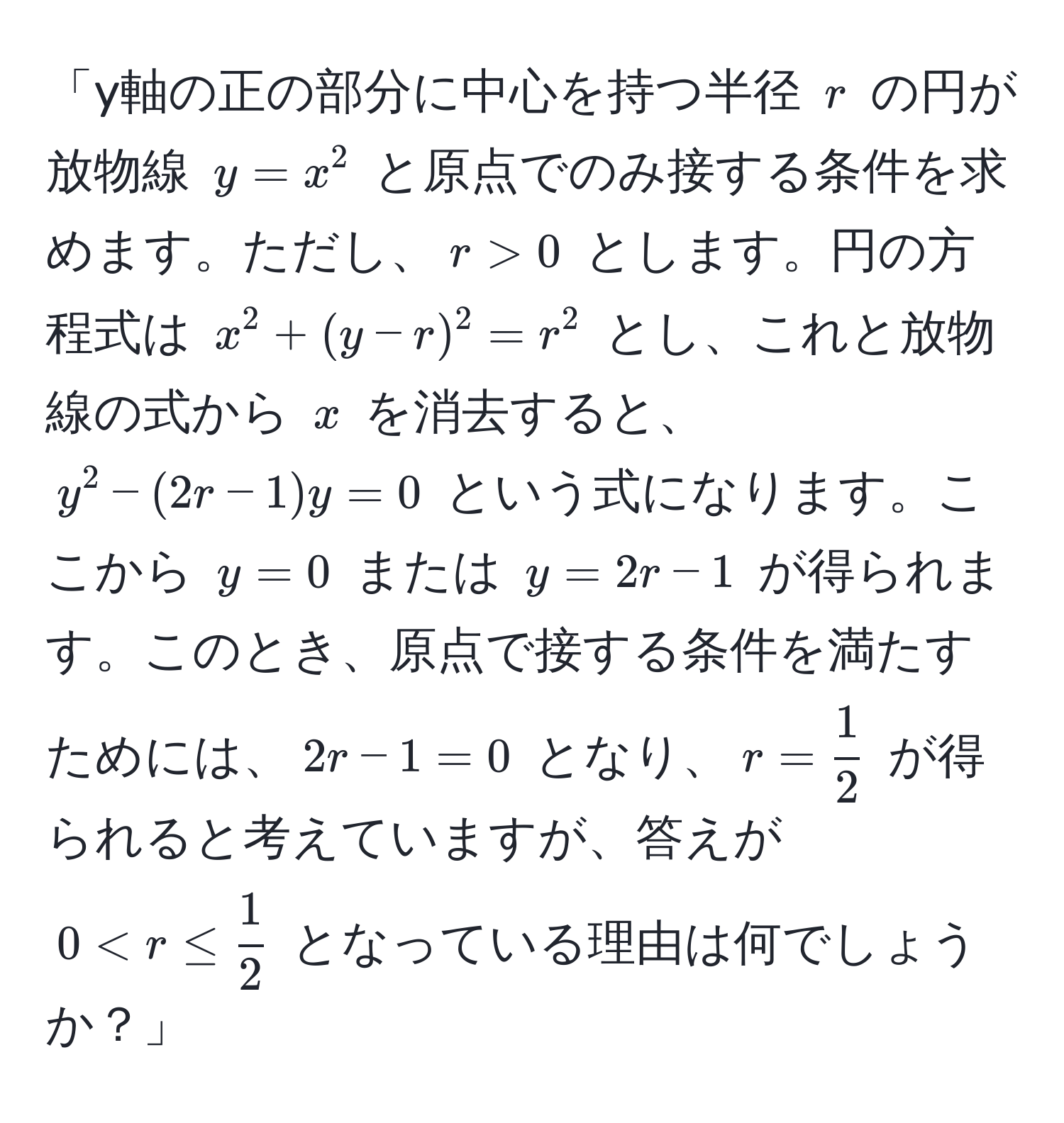 「y軸の正の部分に中心を持つ半径 ( r ) の円が放物線 ( y = x^(2 ) と原点でのみ接する条件を求めます。ただし、( r > 0 ) とします。円の方程式は ( x^2 + (y - r)^2 = r^2 ) とし、これと放物線の式から ( x ) を消去すると、( y^2 - (2r - 1)y = 0 ) という式になります。ここから ( y = 0 ) または ( y = 2r - 1 ) が得られます。このとき、原点で接する条件を満たすためには、( 2r - 1 = 0 ) となり、( r = frac1)2 ) が得られると考えていますが、答えが ( 0 < r ≤  1/2  ) となっている理由は何でしょうか？」