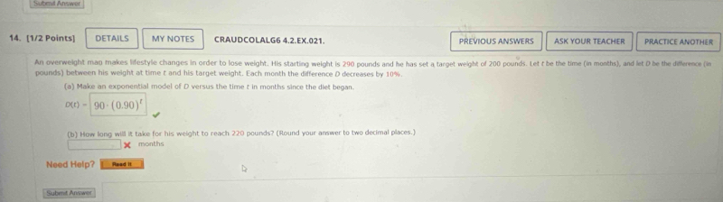 Subril Answer 
14. [1/2 Points] DETAILS MY NOTES CRAUDCOLALG6 4.2.EX.021. PREVIOUS ANSWERS ASK YOUR TEACHER PRACTICE ANOTHER 
An overweight man makes lifestyle changes in order to lose weight. His starting weight is 290 pounds and he has set a target weight of 200 pounds. Let t be the time (in months), and let D be the difference (in
pounds) between his weight at time t and his target weight. Each month the difference D decreases by 10%. 
(a) Make an exponential model of D versus the time t in months since the diet began.
D(t)=90· (0.90)^t
(b) How long will it take for his weight to reach 220 pounds? (Round your answer to two decimal places.)
months
Need Help? Read it 
Subent Answer