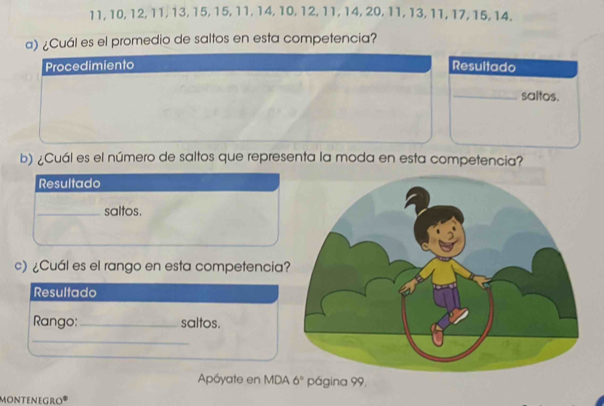 11, 10, 12, 11, 13, 15, 15, 11, 14, 10, 12, 11, 14, 20, 11, 13, 11, 17, 15, 14. 
a) ¿Cuál es el promedio de saltos en esta competencia? 
Procedimiento Resultado 
_saltos. 
b) ¿Cuál es el número de saltos que representa la moda en esta competencia? 
Resultado 
_saltos. 
c) ¿Cuál es el rango en esta competencia 
Resultado 
Rango:_ saltos. 
_ 
Apóyate en MDA 6° página 99, 
montenegro®