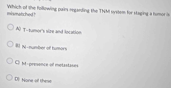 Which of the following pairs regarding the TNM system for staging a tumor is
mismatched?
A) T-tumor's size and location
B) N-number of tumors
C) M-presence of metastases
D) None of these