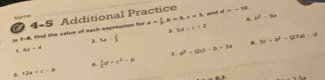 4-5 Additional Practice 
Name 
_ 
4. b^2-9a
In 1-8, find the value of each expression for a= 1/3 , b=9, c=5 , and d=-10. 
3. 5d/ c+2
1. 6a+4 2. 5a- 2/3 
7. d^2+(2c)-b+3a B、 3c+b^2to (27a)-d
5. 12a+c-b 6.  1/2 d+c^2-b
_ -8.3. 
_15x