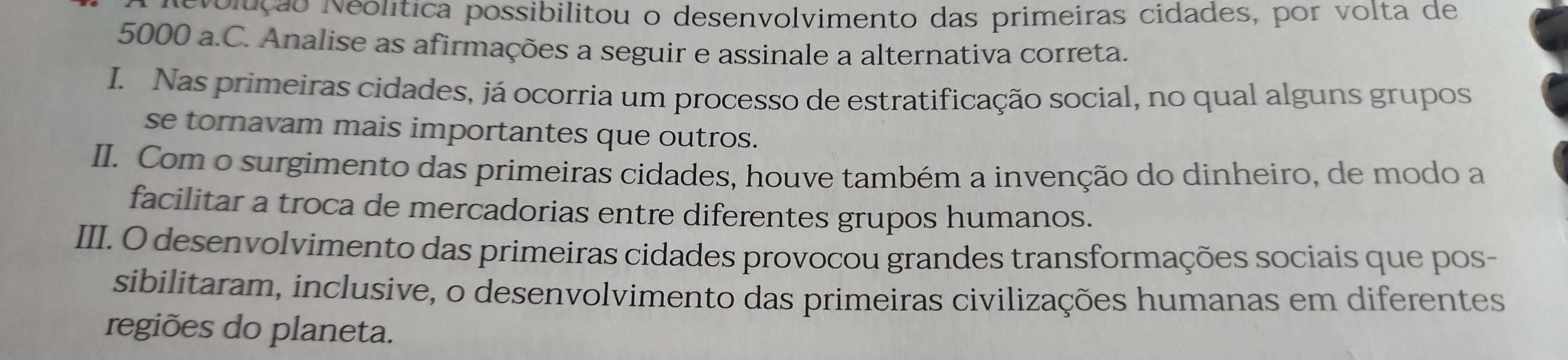 evolução Neolítica possibilitou o desenvolvimento das primeiras cidades, por volta de
5000 a.C. Analise as afirmações a seguir e assinale a alternativa correta.
I. Nas primeiras cidades, já ocorria um processo de estratificação social, no qual alguns grupos
se tornavam mais importantes que outros.
II. Com o surgimento das primeiras cidades, houve também a invenção do dinheiro, de modo a
facilitar a troca de mercadorias entre diferentes grupos humanos.
III. O desenvolvimento das primeiras cidades provocou grandes transformações sociais que pos-
sibilitaram, inclusive, o desenvolvimento das primeiras civilizações humanas em diferentes
regiões do planeta.