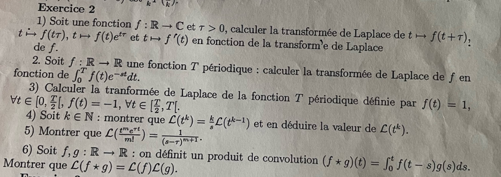 k^2(overline k)^.
1) Soit une fonction f: Rto C et tau >0 , calculer la transformée de Laplace de tto f(t+tau ) , 
t f(ttau ), tto f(t)e^(ttau) et tto f'(t) en fonction de la transform³e de Laplace 
de f. 
2. Soit f: Rto R une fonction T périodique : calculer la transformée de Laplace de f en 
fonction de ∈t _0^(Tf(t)e^-st)dt. 
3) Calculer la tranformée de Laplace de la fonction T périodique définie par f(t)=1,
forall t∈ [0, T/2 [, f(t)=-1, forall t∈ [ T/2 , T[. 
4) Soit k∈ N : montrer que C(t^k)= k/s C(t^(k-1)) et en déduire la valeur de C(t^k). 
5) Montrer que C( t^me^(rt)/m! )=frac 1(s-tau )^m+1. 
6) Soit f, g:Rto R : on définit un produit de convolution 
Montrer que L(f*g)=L(f)L(g). (f*g)(t)=∈t _0^tf(t-s)g(s)ds.