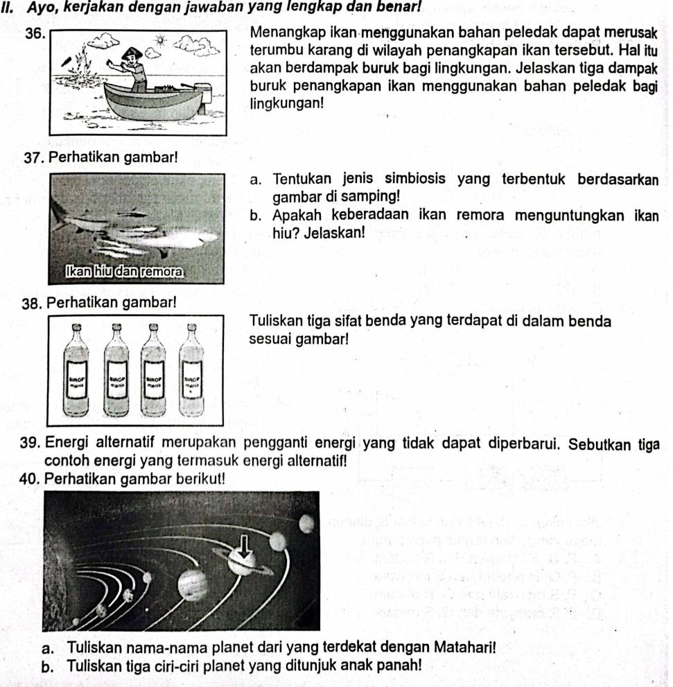 Ayo, kerjakan dengan jawaban yang lengkap dan benar! 
3 Menangkap ikan menggunakan bahan peledak dapat merusak 
terumbu karang di wilayah penangkapan ikan tersebut. Hal itu 
akan berdampak buruk bagi lingkungan. Jelaskan tiga dampak 
buruk penangkapan ikan menggunakan bahan peledak bagi 
lingkungan! 
37. Perhatikan gambar! 
a. Tentukan jenis simbiosis yang terbentuk berdasarkan 
gambar di samping! 
b. Apakah keberadaan ikan remora menguntungkan ikan 
hiu? Jelaskan! 
38. Perhatikan gambar! 
Tuliskan tiga sifat benda yang terdapat di dalam benda 
sesuai gambar! 
39. Energi alternatif merupakan pengganti energi yang tidak dapat diperbarui. Sebutkan tiga 
contoh energi yang termasuk energi alternatif! 
40. Perhatikan gambar berikut! 
a. Tuliskan nama-nama planet dari yang terdekat dengan Matahari! 
b. Tuliskan tiga ciri-ciri planet yang ditunjuk anak panah!