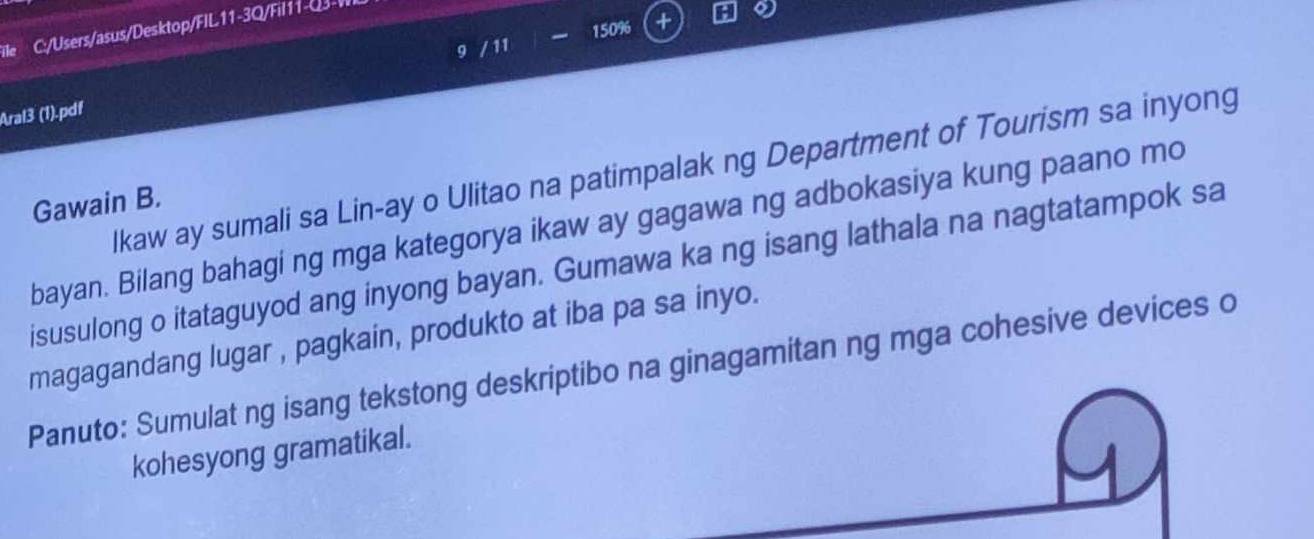 ile C:/Users/asus/Desktop/FIL11-3Q/Fil 11- Q3- WI 
9 / 11 150% + 
Aral3 (1).pdf 
lkaw ay sumali sa Lin-ay o Ulitao na patimpalak ng Department of Tourism sa inyong 
Gawain B. 
bayan. Bilang bahagi ng mga kategorya ikaw ay gagawa ng adbokasiya kung paano mo 
isusulong o itataguyod ang inyong bayan. Gumawa ka ng isang lathala na nagtatampok sa 
magagandang lugar , pagkain, produkto at iba pa sa inyo. 
Panuto: Sumulat ng isang tekstong deskriptibo na ginagamitan ng mga cohesive devices o 
kohesyong gramatikal. 
4