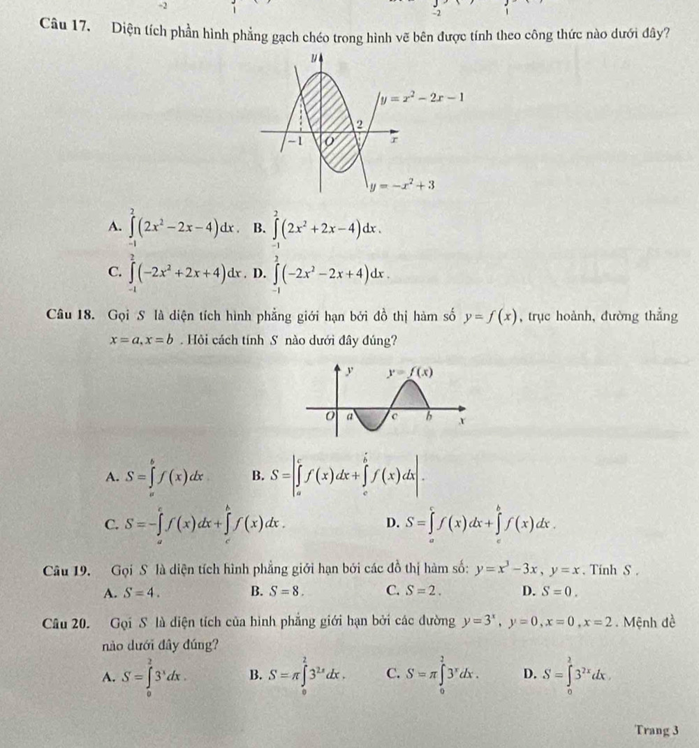 2
-2
Câu 17, Diện tích phần hình phẳng gạch chéo trong hình vẽ bên được tính theo công thức nào dưới đây?
1/4
y=x^2-2x-1
2
-1 O' r
y=-x^2+3
A. ∈tlimits _0^(2(2x^2)-2x-4)dx. B. ∈tlimits^2(2x^2+2x-4)dx.
C. ∈tlimits (-2x^2+2x+4)dx. D. ∈tlimits _0^(2(-2x^2)-2x+4)dx.
Câu 18. Gọi S là diện tích hình phẳng giới hạn bởi đồ thị hàm số y=f(x) , trục hoành, đường thẳng
x=a,x=b. Hỏi cách tính S nào dưới đây đúng?
A. S=∈tlimits _a^(bf(x)dx B. S=|∈tlimits _a^cf(x)dx+∈tlimits _c^bf(x)dx|.
C. S=-∈tlimits _a^cf(x)dx+∈tlimits _c^bf(x)dx. D. S=∈tlimits _a^cf(x)dx+∈tlimits _c^bf(x)dx.
Câu 19. Gọi S là diện tích hình phẳng giới hạn bởi các đồ thị hàm số: y=x^3)-3x,y=x. Tinh S .
A. S=4. B. S=8. C. S=2. D. S=0.
Câu 20. Gọi S là diện tích của hình phẳng giới hạn bởi các dường y=3^x,y=0,x=0,x=2. Mệnh đề
nào dưới đây đúng?
A. S=∈tlimits _0^(23^x)dx. B. S=π ∈tlimits _0^(23^2x)dx. C. S=π ∈tlimits _0^(23^x)dx. D. S=∈tlimits _0^(23^2x)dx
Trang 3