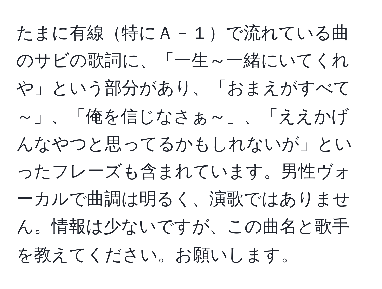 たまに有線特にＡ－１で流れている曲のサビの歌詞に、「一生～一緒にいてくれや」という部分があり、「おまえがすべて～」、「俺を信じなさぁ～」、「ええかげんなやつと思ってるかもしれないが」といったフレーズも含まれています。男性ヴォーカルで曲調は明るく、演歌ではありません。情報は少ないですが、この曲名と歌手を教えてください。お願いします。