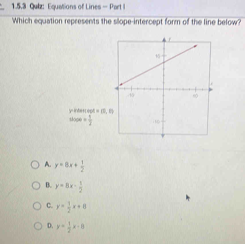 Equations of Lines - Part l
Which equation represents the slope-intercept form of the line below?
yintercept =(0,8)
slope= 1/2 
A. y=8x+ 1/2 
B. y=8x- 1/2 
C. y= 1/2 x+8
D. y= 1/2 x-8