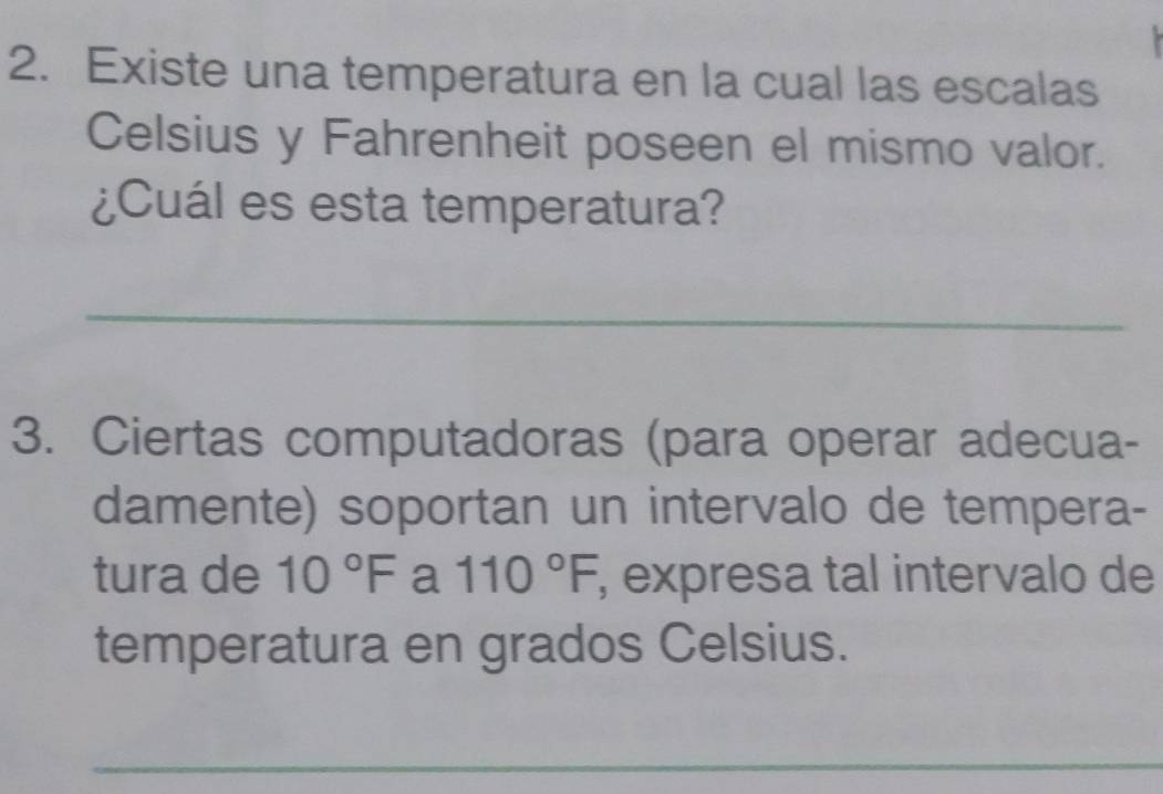 Existe una temperatura en la cual las escalas 
Celsius y Fahrenheit poseen el mismo valor. 
¿Cuál es esta temperatura? 
_ 
3. Ciertas computadoras (para operar adecua- 
damente) soportan un intervalo de tempera- 
tura de 10°F a 110°F , expresa tal intervalo de 
temperatura en grados Celsius. 
_