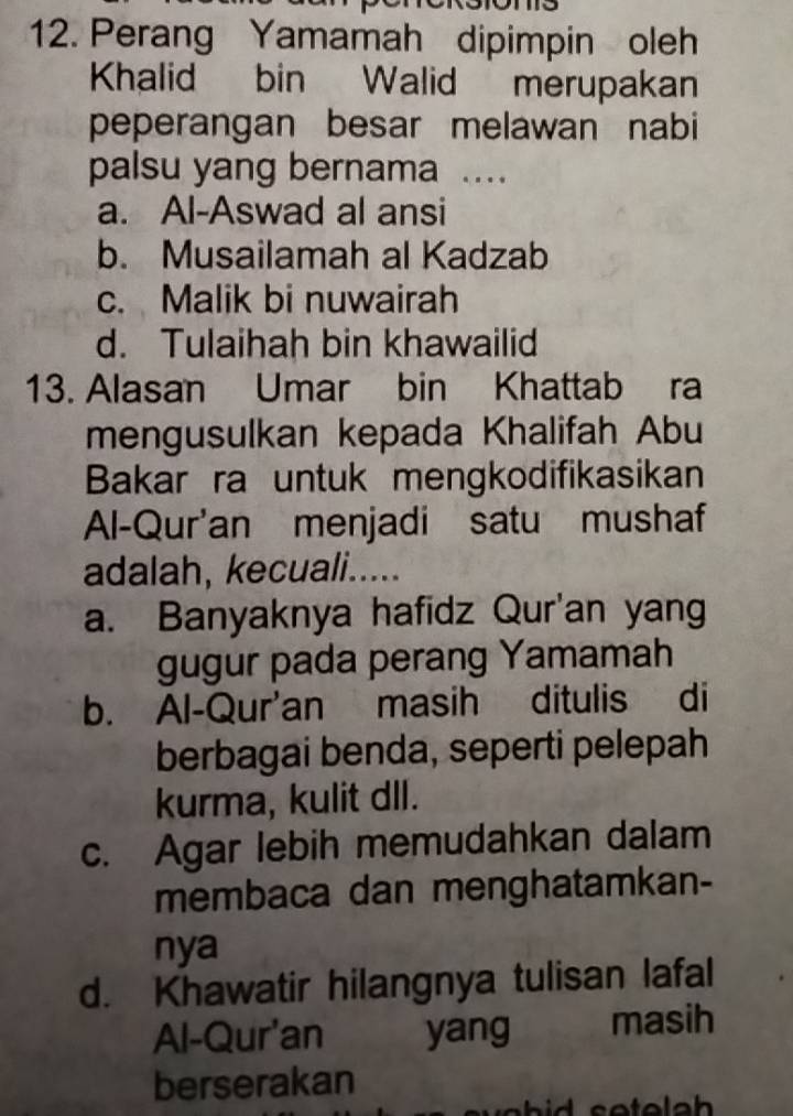 Perang Yamamah dipimpin oleh
Khalid bin Walid merupakan
peperangan besar melawan nabi
palsu yang bernama ...
a. Al-Aswad al ansi
b. Musailamah al Kadzab
c. Malik bi nuwairah
d. Tulaihah bin khawailid
13. Alasan Umar bin Khattab ra
mengusulkan kepada Khalifah Abu
Bakar ra untuk mengkodifikasikan
Al-Qur'an menjadi satu mushaf
adalah, kecuali.....
a. Banyaknya hafidz Qur'an yang
gugur pada perang Yamamah
b. Al-Qur'an masih ditulis di
berbagai benda, seperti pelepah
kurma, kulit dll.
c. Agar lebih memudahkan dalam
membaca dan menghatamkan-
nya
d. Khawatir hilangnya tulisan lafal
Al-Qur'an yang masih
berserakan