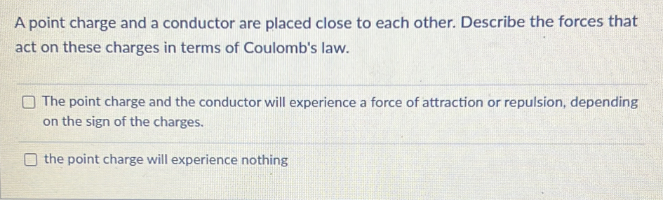 A point charge and a conductor are placed close to each other. Describe the forces that
act on these charges in terms of Coulomb's law.
The point charge and the conductor will experience a force of attraction or repulsion, depending
on the sign of the charges.
the point charge will experience nothing