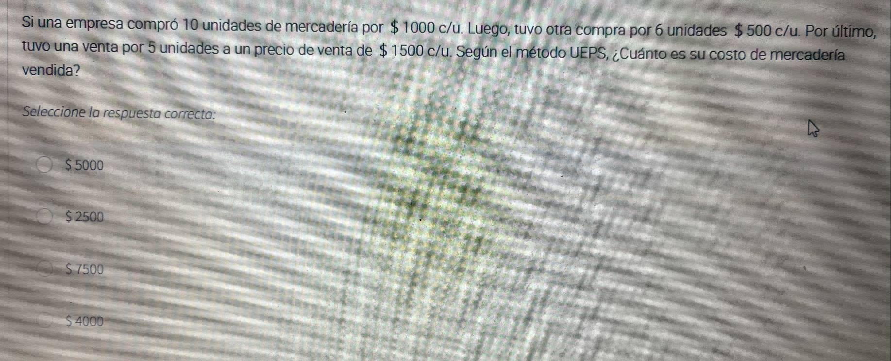 Si una empresa compró 10 unidades de mercadería por $ 1000 c/u. Luego, tuvo otra compra por 6 unidades $ 500 c/u. Por último,
tuvo una venta por 5 unidades a un precio de venta de $ 1500 c/u. Según el método UEPS, ¿Cuánto es su costo de mercadería
vendida?
Seleccione la respuesta correcta:
$ 5000
$ 2500
$ 7500
$ 4000