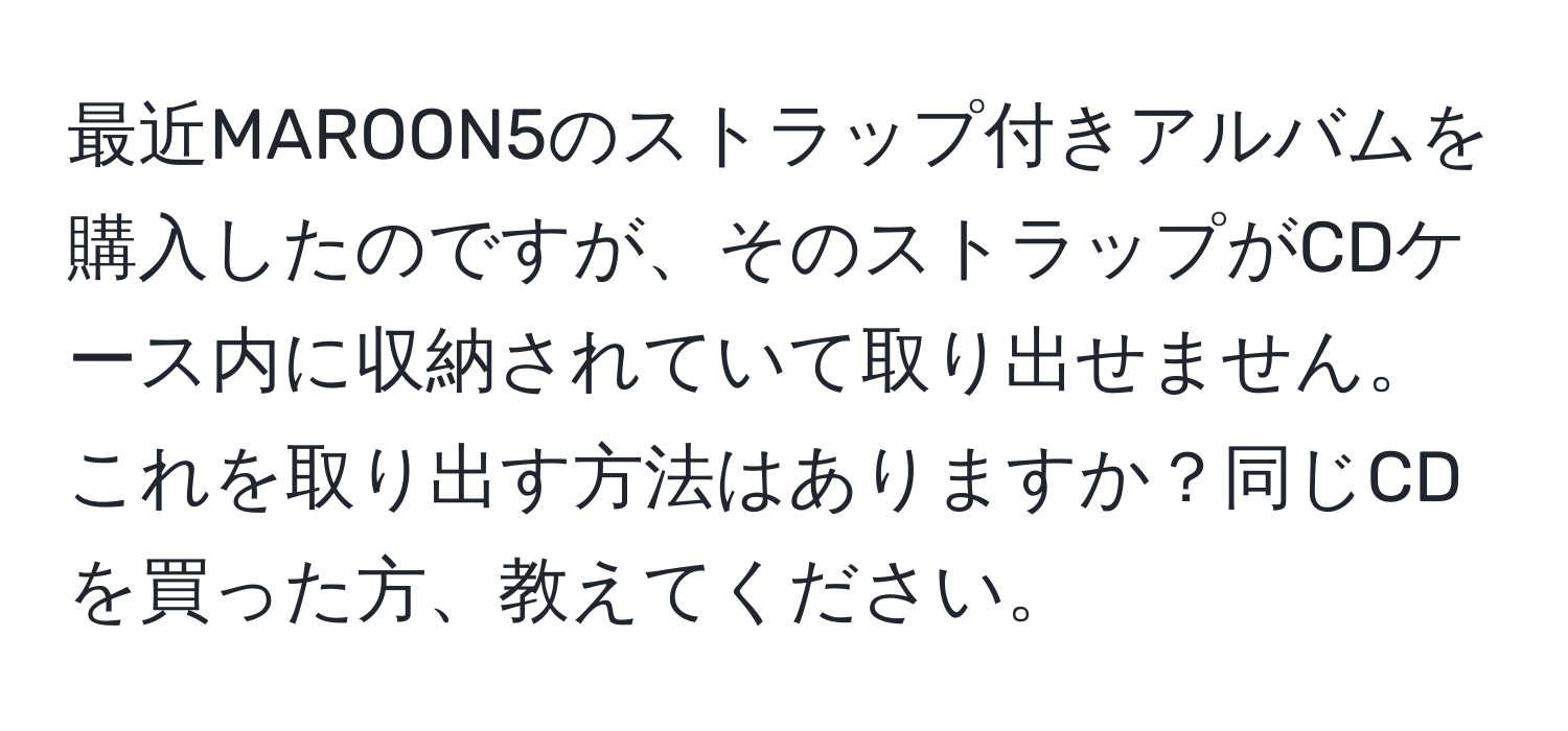 最近MAROON5のストラップ付きアルバムを購入したのですが、そのストラップがCDケース内に収納されていて取り出せません。これを取り出す方法はありますか？同じCDを買った方、教えてください。