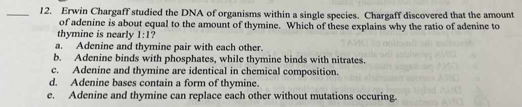 Erwin Chargaff studied the DNA of organisms within a single species. Chargaff discovered that the amount
of adenine is about equal to the amount of thymine. Which of these explains why the ratio of adenine to
thymine is nearly 1:1 ?
a. Adenine and thymine pair with each other.
b. Adenine binds with phosphates, while thymine binds with nitrates.
c. Adenine and thymine are identical in chemical composition.
d. Adenine bases contain a form of thymine.
e. Adenine and thymine can replace each other without mutations occuring.